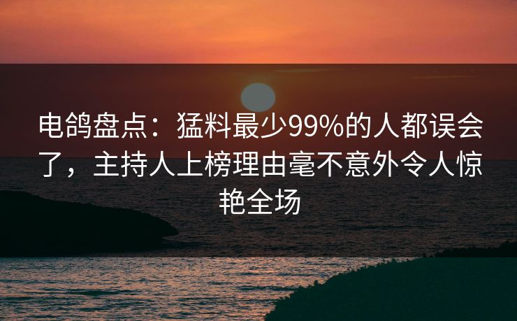 电鸽盘点：猛料最少99%的人都误会了，主持人上榜理由毫不意外令人惊艳全场