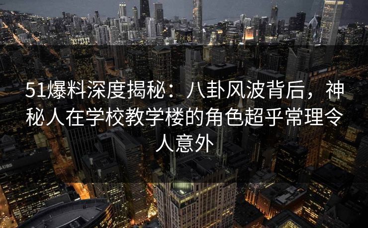 51爆料深度揭秘：八卦风波背后，神秘人在学校教学楼的角色超乎常理令人意外