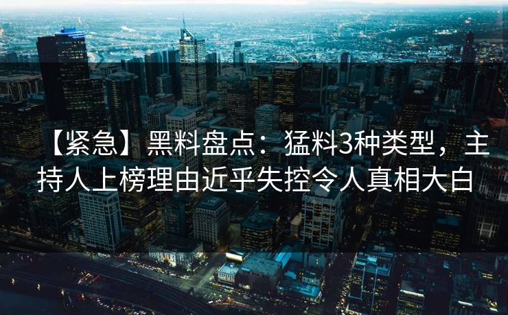 【紧急】黑料盘点：猛料3种类型，主持人上榜理由近乎失控令人真相大白