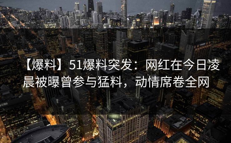 【爆料】51爆料突发：网红在今日凌晨被曝曾参与猛料，动情席卷全网