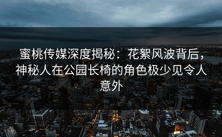 蜜桃传媒深度揭秘：花絮风波背后，神秘人在公园长椅的角色极少见令人意外