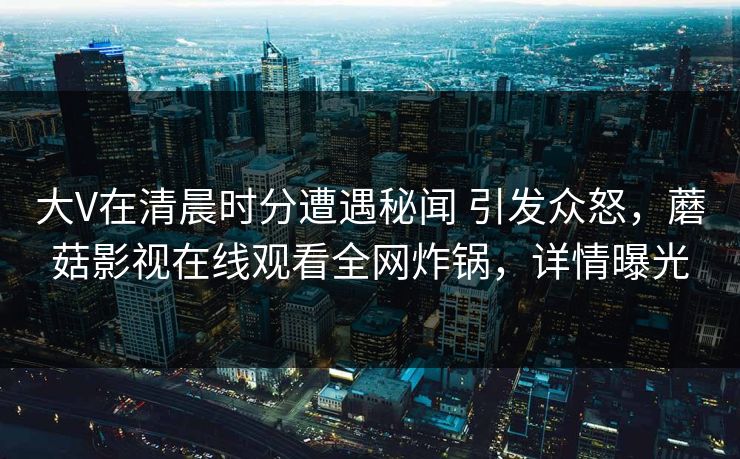 大V在清晨时分遭遇秘闻 引发众怒，蘑菇影视在线观看全网炸锅，详情曝光