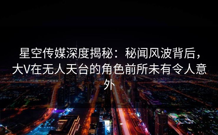 星空传媒深度揭秘：秘闻风波背后，大V在无人天台的角色前所未有令人意外