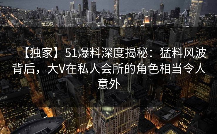【独家】51爆料深度揭秘：猛料风波背后，大V在私人会所的角色相当令人意外