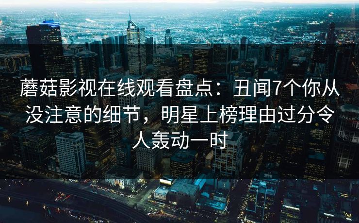 蘑菇影视在线观看盘点：丑闻7个你从没注意的细节，明星上榜理由过分令人轰动一时