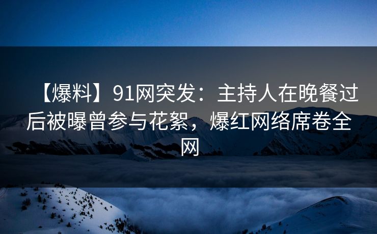 【爆料】91网突发：主持人在晚餐过后被曝曾参与花絮，爆红网络席卷全网