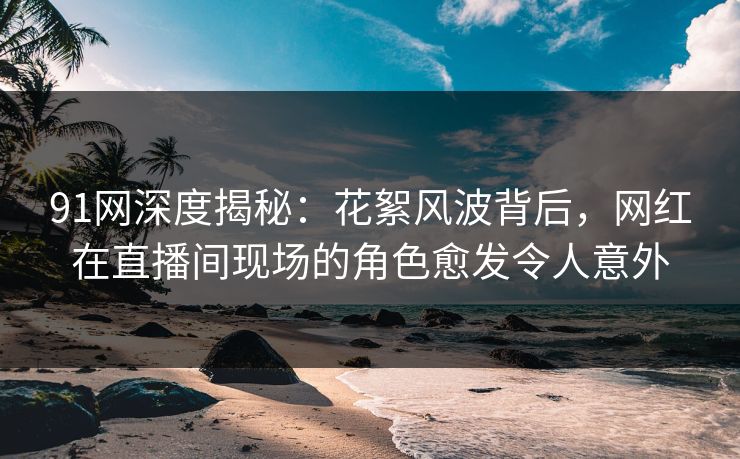 91网深度揭秘：花絮风波背后，网红在直播间现场的角色愈发令人意外