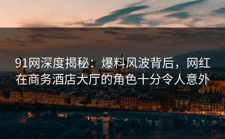 91网深度揭秘：爆料风波背后，网红在商务酒店大厅的角色十分令人意外