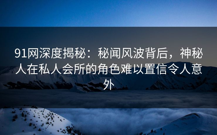 91网深度揭秘：秘闻风波背后，神秘人在私人会所的角色难以置信令人意外