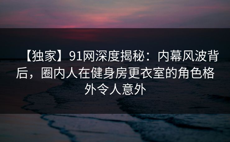 【独家】91网深度揭秘：内幕风波背后，圈内人在健身房更衣室的角色格外令人意外
