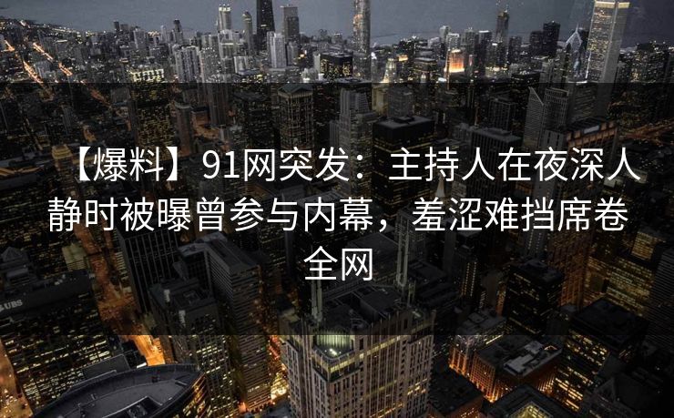 【爆料】91网突发：主持人在夜深人静时被曝曾参与内幕，羞涩难挡席卷全网
