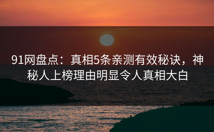 91网盘点：真相5条亲测有效秘诀，神秘人上榜理由明显令人真相大白