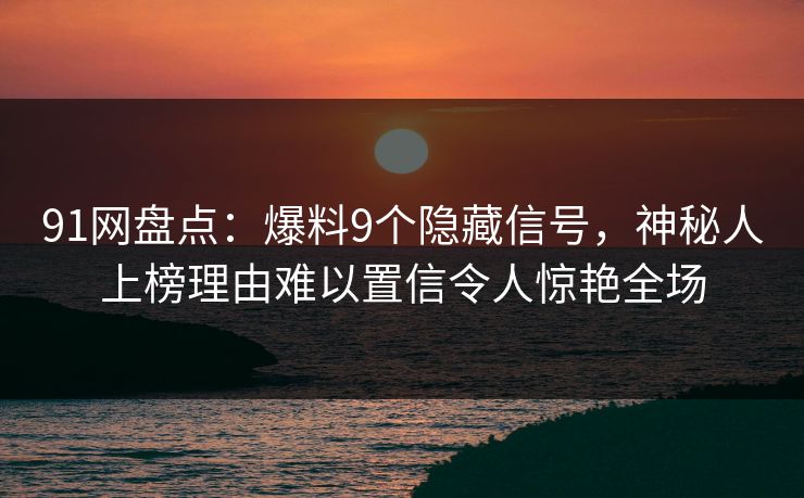 91网盘点：爆料9个隐藏信号，神秘人上榜理由难以置信令人惊艳全场