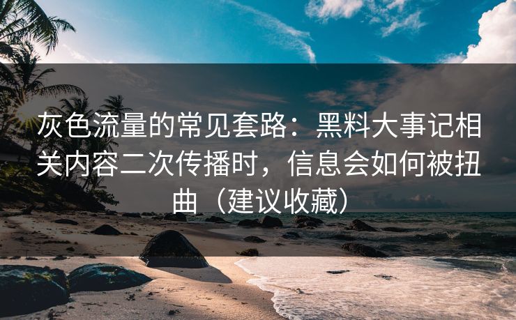 灰色流量的常见套路：黑料大事记相关内容二次传播时，信息会如何被扭曲（建议收藏）