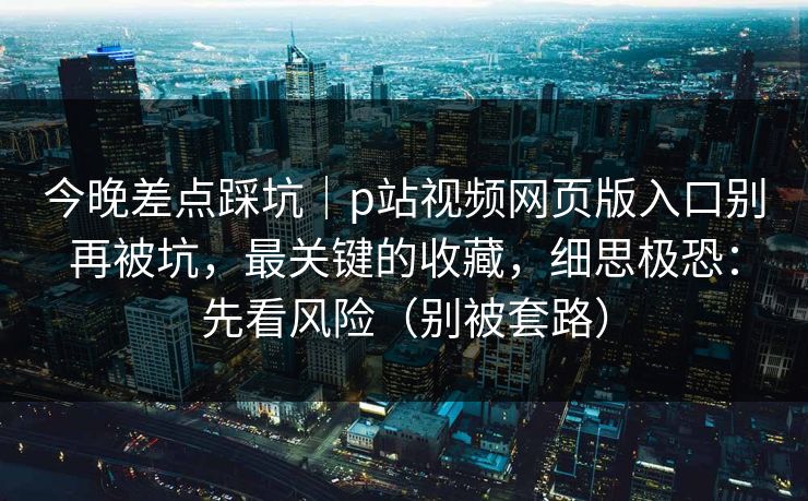 今晚差点踩坑｜p站视频网页版入口别再被坑，最关键的收藏，细思极恐：先看风险（别被套路）