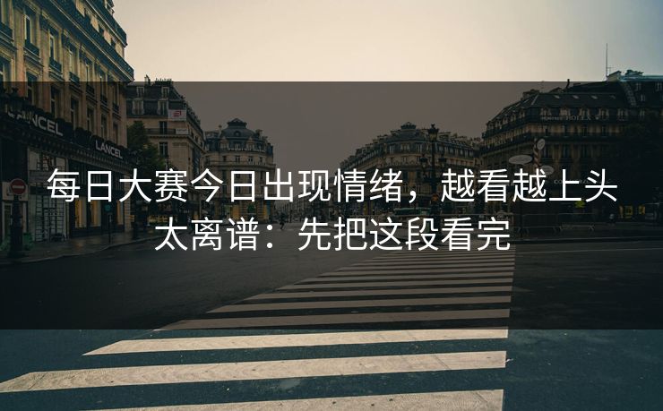 每日大赛今日出现情绪，越看越上头太离谱：先把这段看完