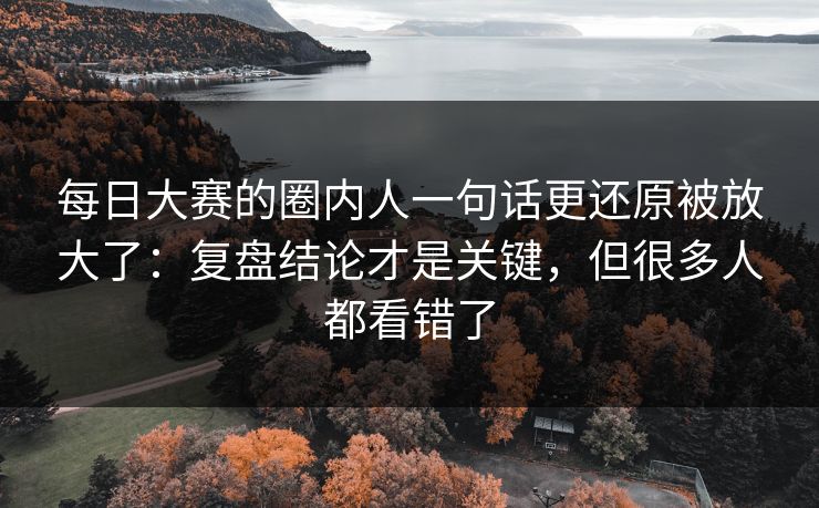 详细阅读:每日大赛的圈内人一句话更还原被放大了:复盘结论才是关键,但很多人都看错了 每日大赛的圈内人一句话更还原被放大了:复盘结论才是关键,但很多人都看错了