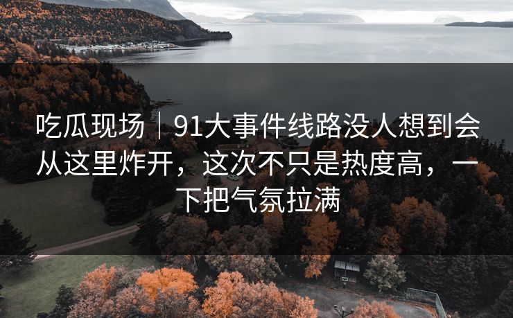 吃瓜现场|91大事件线路没人想到会从这里炸开,这次不只是热度高,一下把气氛拉满
