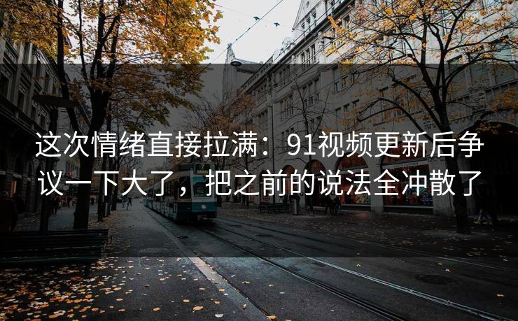 这次情绪直接拉满:91视频更新后争议一下大了,把之前的说法全冲散了